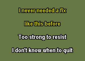 I never needed a fix
like this before

Too strong to resist

I don't know when to quit