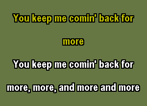 You keep me comin' back for

more

You keep me comin' back for

more, more, and more and more