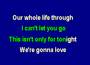 Our whole life through
I can't let you go

This isn't only for tonight

We're gonna love