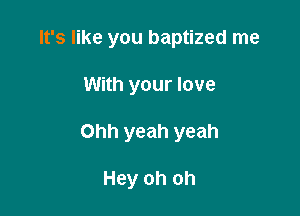 It's like you baptized me

With your love

Ohh yeah yeah

Hey oh oh
