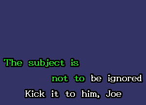 The subject is

not to be ignored

Kick it to him, Joe