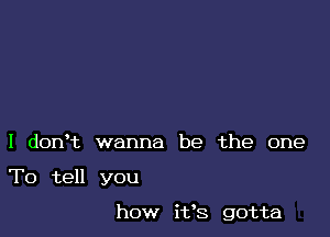 I donet wanna be the one

To tell you

how ifs gotta