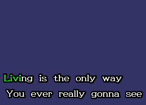 Living is the only way

You ever really gonna see