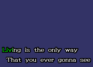 Living is the only way

That you ever gonna see