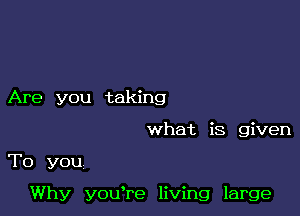 Are you taking
what is given

To you

Why you're living large