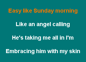 Easy like Sunday morning
Like an angel calling
He's taking me all in I'm

Embracing him with my skin