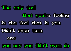 The only fool

that youhre fooling

is the fool that is you

Didnht even turn

arm

you say you didnht even do