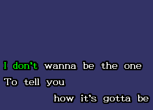 I donet wanna be the one

To tell you

how ifs gotta be