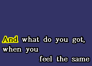 ma What do you got,
When you

f eel the same