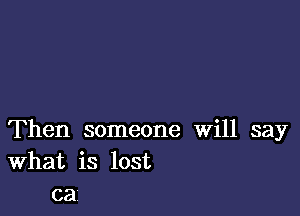 Then someone Will say
What is lost
ca