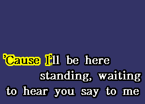 m Ell be here

standing, waiting
to hear you say to me