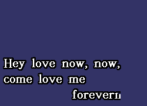 Hey love now, now,
come love me
forevern