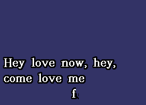 Hey love now, hey,
come love me

f