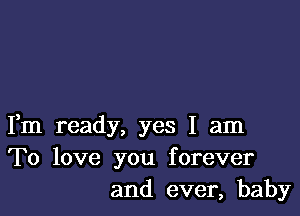 Fm ready, yes I am
To love you forever
and ever, baby