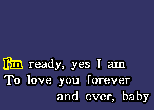 i313 ready, yes I am
To love you forever

and ever, baby