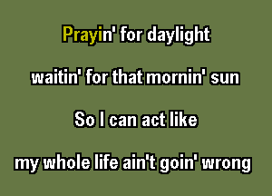 Prayin' for daylight
waitin' for that mornin' sun

30 I can act like

my whole life ain't goin' wrong