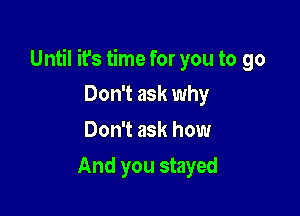 Until it's time for you to go

Don't ask why
Don't ask how
And you stayed