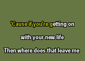 'Cause if you're getting on

with your new life

Then where does that leave me