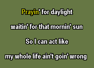 Prayin' for daylight
waitin' for that mornin' sun

30 I can act like

my whole life ain't goin' wrong