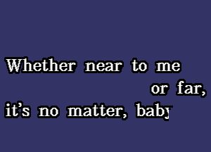 Whether near to me

or far,
ifs no matter, babj