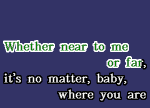 m in
m,

ifs no matter, baby,
Where you are