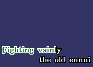 Fighting my

the 01d ennui