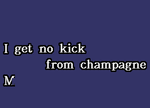 I get no kick

from champagne

IV