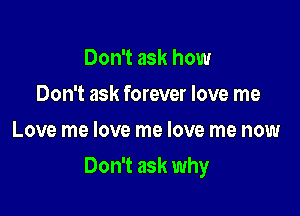 Don't ask how
Don't ask forever love me
Love me love me love me now

Don't ask why