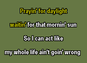 Prayin' for daylight
waitin' for that mornin' sun

30 I can act like

my whole life ain't goin' wrong