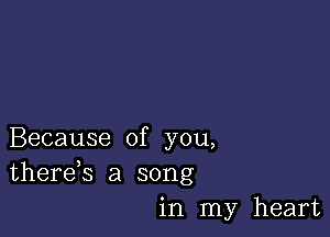 Because of you,
therds a song
in my heart