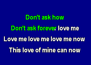 Don't ask how
Don't ask forever love me
Love me love me love me now

This love of mine can now