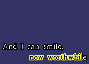 And I can smile,
worvtihawhil e