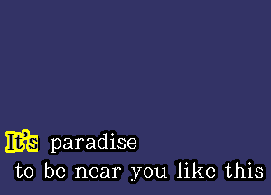 m paradise
to be near you like this