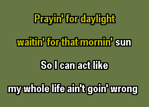 Prayin' for daylight
waitin' for that mornin' sun

30 I can act like

my whole life ain't goin' wrong