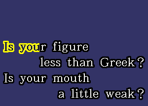 IE n1 figure

less than Greek?

13 your mouth
a little weak?