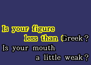 128m

m m Greek ?

Is your mouth
a little weak?