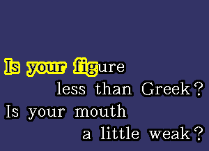 EB wure

less than Greek?

13 your mouth
a little weak?