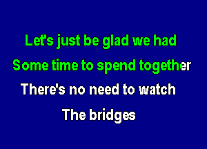 Let's just be glad we had

Some time to spend together

There's no need to watch
The bridges