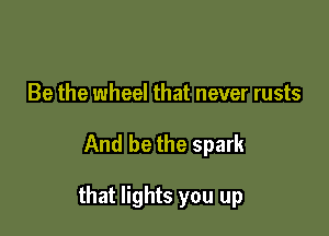 Be the wheel that never rusts

And be the spark

that lights you up