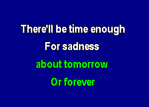 There'll be time enough

For sadness
about tomorrow
0r forever