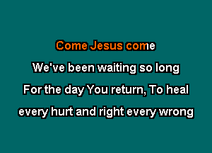 Come Jesus come
We've been waiting so long

Forthe day You return, To heal

every hurt and right every wrong