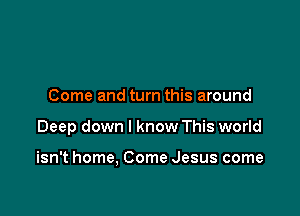 Come and turn this around

Deep down I know This world

isn't home, Come Jesus come