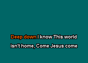 Deep down I know This world

isn't home, Come Jesus come