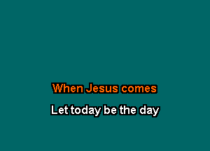 When Jesus comes
Let today be the day