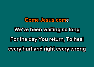 Come Jesus come
We've been waiting so long

Forthe day You return, To heal

every hurt and right every wrong