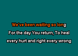 We've been waiting so long

Forthe day You return, To heal

every hurt and right every wrong