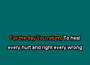 Forthe day You return, To heal

every hurt and right every wrong