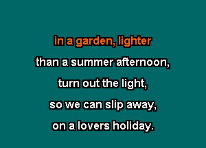 in a garden, lighter

than a summer afternoon,

turn out the light,
so we can slip away,

on a lovers holiday.