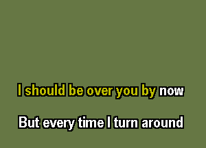 I should be over you by now

But every time I turn around