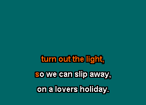 turn out the light,

so we can slip away,

on a lovers holiday.